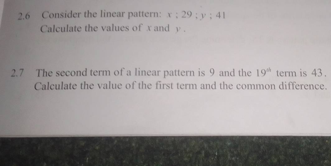 2.6 Consider the linear pattern: x; 29; y; 41
Calculate the values of x and y. 
2.7 The second term of a linear pattern is 9 and the 19^(th) term is 43. 
Calculate the value of the first term and the common difference.