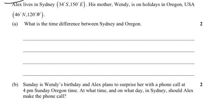 Alex lives in Sydney (34°S,150°E). His mother, Wendy, is on holidays in Oregon, USA
(46°N,120°W). 
(a) What is the time difference between Sydney and Oregon. 2 
_ 
_ 
_ 
_ 
(b) Sunday is Wendy’s birthday and Alex plans to surprise her with a phone call at 2 
4 pm Sunday Oregon time. At what time, and on what day, in Sydney, should Alex 
make the phone call?