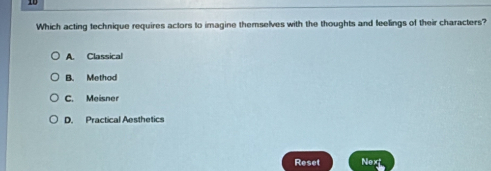 Which acting technique requires actors to imagine themselves with the thoughts and feelings of their characters?
A. Classical
B. Method
C. Meisner
D. Practical Aesthetics
Reset Next