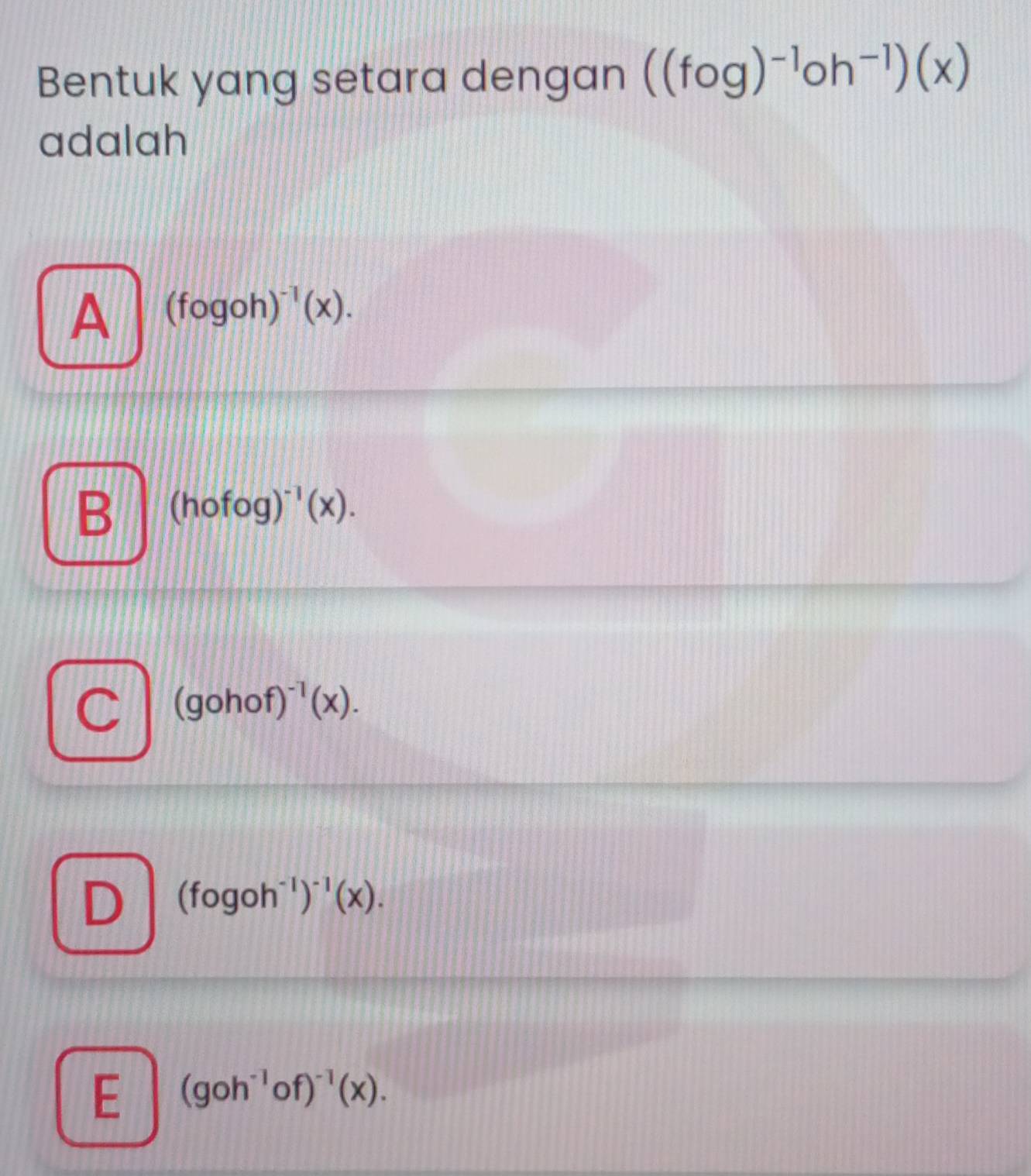 Bentuk yang setara dengan ((fcirc g)^-1oh^(-1))(x)
adalah
A (fogoh)^-1(x).
B (hofog)^-1(x).
C (gohof)^-1(x).
D (fogoh^(-1))^-1(x).
E (goh^(-1)of)^-1(x).