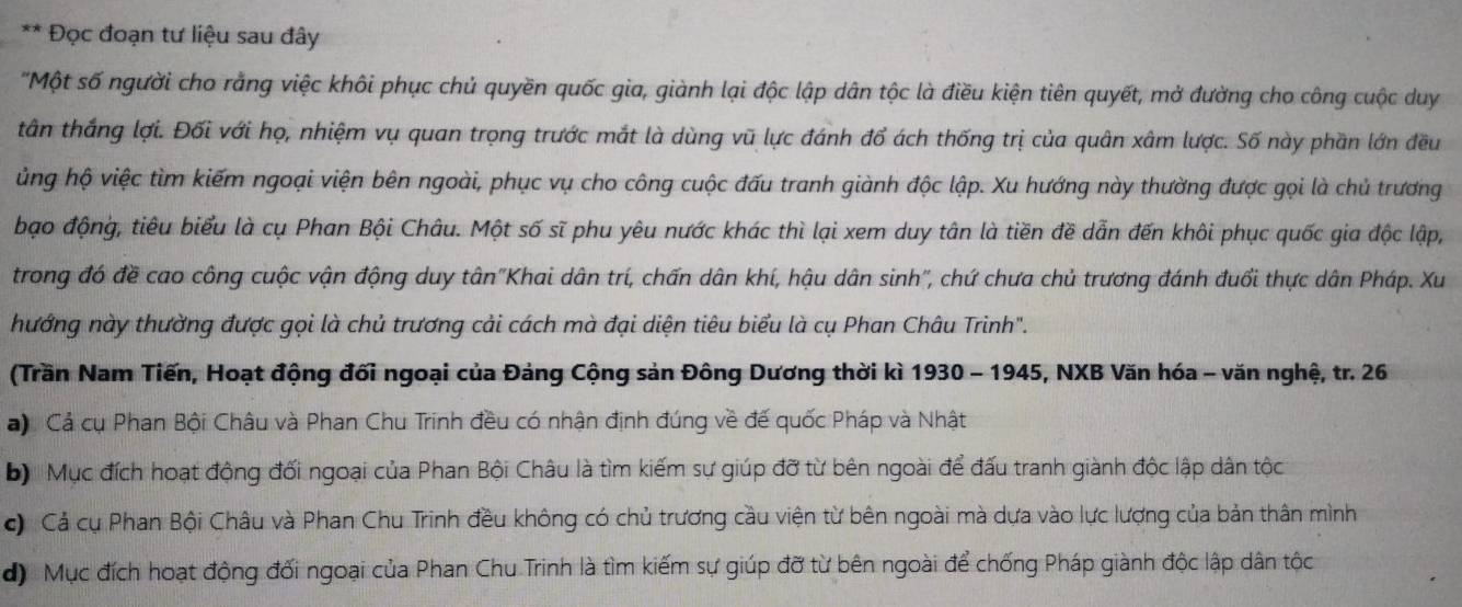 Đọc đoạn tư liệu sau đây
"Một số người cho rằng việc khôi phục chủ quyền quốc gia, giành lại độc lập dân tộc là điều kiện tiên quyết, mở đường cho công cuộc duy
tân thắng lợi. Đối với họ, nhiệm vụ quan trọng trước mắt là dùng vũ lực đánh đổ ách thống trị của quân xâm lược. Số này phần lớn đều
ủng hộ việc tìm kiếm ngoại viện bên ngoài, phục vụ cho công cuộc đấu tranh giành độc lập. Xu hướng này thường được gọi là chủ trương
bạo động, tiêu biểu là cụ Phan Bội Châu. Một số sĩ phu yêu nước khác thì lại xem duy tân là tiền đề dẫn đến khôi phục quốc gia độc lập,
trong đó đề cao công cuộc vận động duy tân''Khai dân trí, chấn dân khí, hậu dân sinh'', chứ chưa chủ trương đánh đuổi thực dân Pháp. Xu
hướng này thường được gọi là chủ trương cải cách mà đại diện tiêu biểu là cụ Phan Châu Trinh".
(Trần Nam Tiến, Hoạt động đối ngoại của Đảng Cộng sản Đông Dương thời kì 1930 - 1945, NXB Văn hóa - văn nghệ, tr. 26
) Cả cụ Phan Bội Châu và Phan Chu Trinh đều có nhận định đúng về đế quốc Pháp và Nhật
b) Mục đích hoạt động đối ngoại của Phan Bội Châu là tìm kiếm sự giúp đỡ từ bên ngoài để đấu tranh giành độc lập dân tộc
c Cả cụ Phan Bội Châu và Phan Chu Trinh đều không có chủ trương cầu viện từ bên ngoài mà dựa vào lực lượng của bản thân mình
d) Mục đích hoạt động đối ngoại của Phan Chu Trinh là tìm kiếm sự giúp đỡ từ bên ngoài để chống Pháp giành độc lập dân tộc