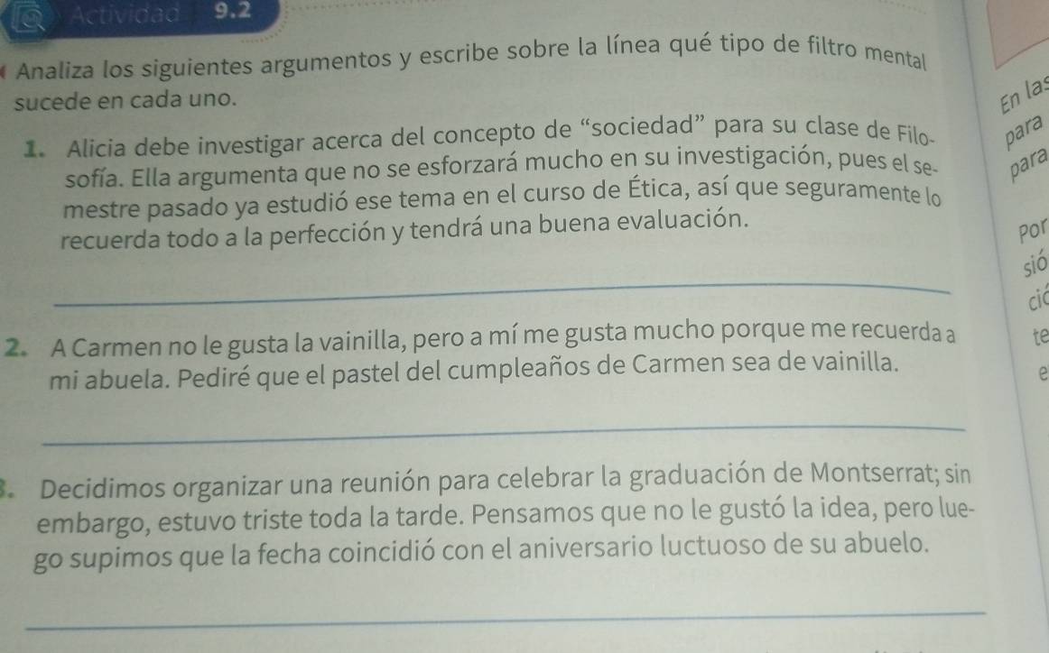 a Actividad 9.2 
Analiza los siguientes argumentos y escribe sobre la línea qué tipo de filtro mental 
sucede en cada uno. 
En las 
1. Alicia debe investigar acerca del concepto de “sociedad” para su clase de Filo- para 
sofía. Ella argumenta que no se esforzará mucho en su investigación, pues el se- para 
mestre pasado ya estudió ese tema en el curso de Ética, así que seguramente lo 
recuerda todo a la perfección y tendrá una buena evaluación. 
Por 
_ 
sió 
cic 
2. A Carmen no le gusta la vainilla, pero a mí me gusta mucho porque me recuerda a te 
mi abuela. Pediré que el pastel del cumpleaños de Carmen sea de vainilla. 
e 
_ 
3 Decidimos organizar una reunión para celebrar la graduación de Montserrat; sin 
embargo, estuvo triste toda la tarde. Pensamos que no le gustó la idea, pero lue- 
go supimos que la fecha coincidió con el aniversario luctuoso de su abuelo. 
_