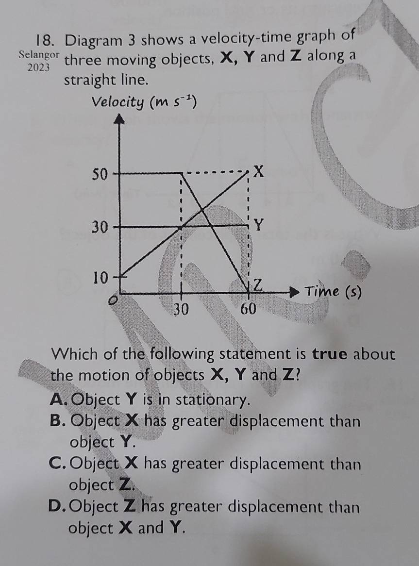 Diagram 3 shows a velocity-time graph of
Selangor three moving objects, X, Y and Z along a
2023
straight line.
Which of the following statement is true about
the motion of objects X, Y and Z?
A. Object Y is in stationary.
B. Object X has greater displacement than
object Y.
C. Object X has greater displacement than
object Z.
D.Object Z has greater displacement than
object X and Y.