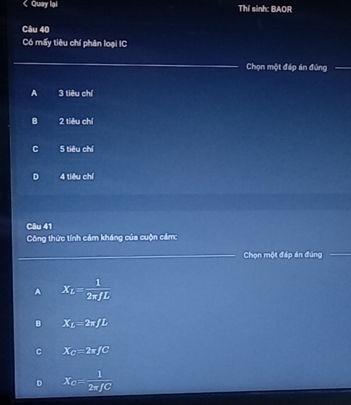 < Quay lại Thí sinh: BAOR
Câu 40
Có mấy tiêu chí phân loại IC
Chọn một đáp án đúng
 A 3 tiêu chí
B 2 tiêu chí
C 5 tiêu chí
D 4 tiêu chí
Câu 41
Công thức tính cảm kháng của cuộn cảm:
Chọn một đáp án đúng
A X_L= 1/2π fL 
X_L=2π fL
X_C=2π fC
D X_C= 1/2π fC 