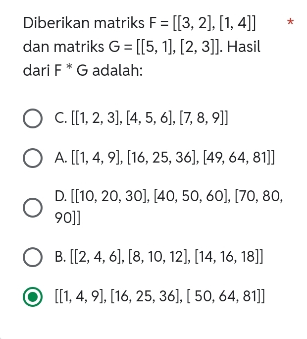 Diberikan matriks F=[[3,2],[1,4]] *
dan matriks G=[[5,1],[2,3]]. Hasil
dari F^*G adalah:
C. [[1,2,3],[4,5,6],[7,8,9]]
A. [[1,4,9],[16,25,36],[49,64,81]]
D. [[10,20,30],[40,50,60],[70,80,
90]]
B. [[2,4,6],[8,10,12],[14,16,18]]
[[1,4,9],[16,25,36],[50,64,81]]