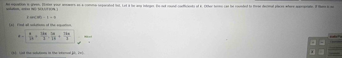 An equation is given. (Enter your answers as a comma-separated list. Let k be any integer. Do not round coefficients of k. Other terms can be rounded to three decimal places where appropriate. If there is mo 
solution, enter NO SOLUTION.)
2sin (3θ )-1=0
(a) Find all solutions of the equation.
θ = π /18 + 2kπ /3 ,  5π /18 + 2kπ /3  Nice! ca c 
+ Hnae 
(b) List the solutions in the interval (0,2π ). 
Refences