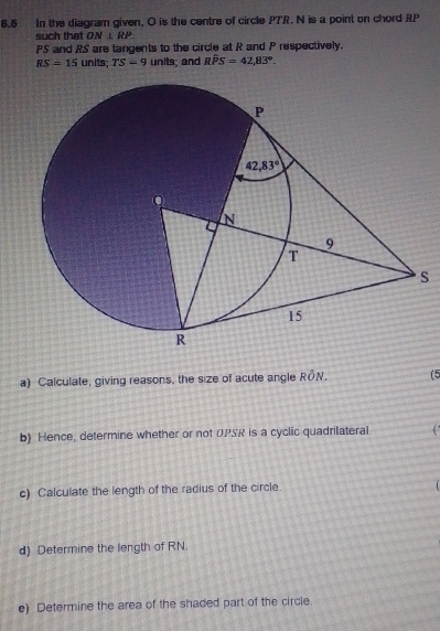 6.6 In the diagram given, O is the centre of circle PTR. N is a point on chord RP
such that ON⊥ RP.
PS and RS are tangents to the circle at R and P respectively.
RS=15 units;TS=9 units; and Rwidehat PS=42,83°.
S
a) Calculate, giving reasons, the size of acute angle Rhat ON. (5
b) Hence, determine whether or not OPSR is a cyclic quadrilateral 4 
c) Calculate the length of the radius of the circle
d) Determine the length of RN.
e) Determine the area of the shaded part of the circle