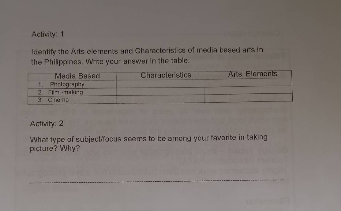 Activity: 1 
Identify the Arts elements and Characteristics of media based arts in 
the Philippines. Write your answer in the table. 
Activity: 2 
What type of subject/focus seems to be among your favorite in taking 
picture? Why?