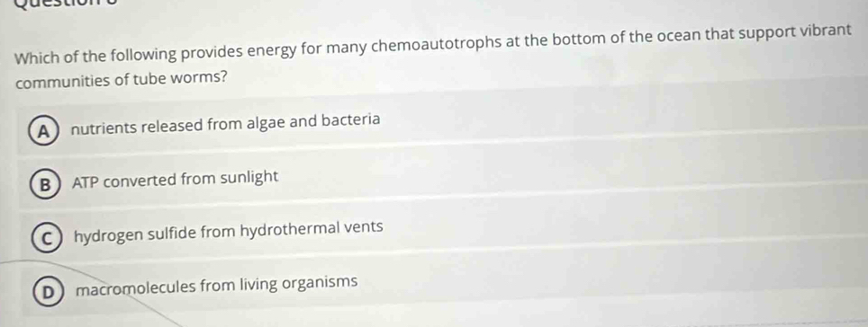 Which of the following provides energy for many chemoautotrophs at the bottom of the ocean that support vibrant
communities of tube worms?
A nutrients released from algae and bacteria
B ATP converted from sunlight
C hydrogen sulfide from hydrothermal vents
D macromolecules from living organisms