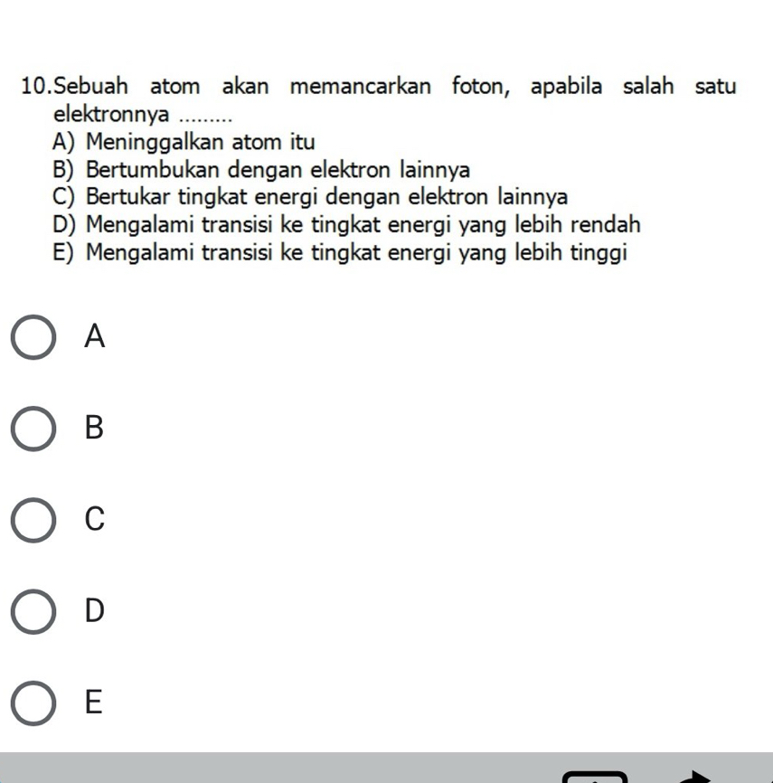 Sebuah atom akan memancarkan foton, apabila salah satu
elektronnya ….....
A) Meninggalkan atom itu
B) Bertumbukan dengan elektron lainnya
C) Bertukar tingkat energi dengan elektron lainnya
D) Mengalami transisi ke tingkat energi yang lebih rendah
E) Mengalami transisi ke tingkat energi yang lebih tinggi
A
B
C
D
E