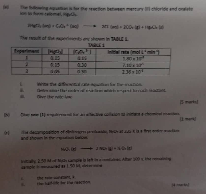 The following equation is for the reaction between mercury (II) chloride and oxalate
ion to form calomel, Hg_2O_2
2HgCl_3(aq)+C_2O_4^((2-)(aq)to 2Cl(aq)+2CO_2)(g)+Hg_2(s)
The result of the experiments are shown in TABLE 1.
L Write the differential rate equation for the reaction.
Determine the order of reaction which respect to each reactant.
Give the rate law.
[5 marks]
(b) Give one (1) requirement for an effective collision to initiate a chemical reaction.
[1 mark]
(c) The decomposition of dinitrogen pentoxide, N_2O_5 at 33 5K s a first order reaction
and shown in the equation below.
N_2O_5(g)to 2NO_2(g)+NO_2(g)
Initially, 2.50 M of N_2O_5 sample is left in a container. After 109 s, the remaining
sample is measured as 1.50 M, determine
i the rate constant, k.
the half-life for the reaction.
[4 marks]