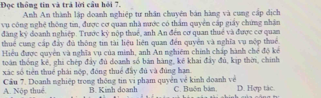 Đọc thông tin và trã lời cầu hỏi 7.
Anh An thành lập doanh nghiệp tư nhân chuyên bán hàng và cung cấp dịch
vụ công nghệ thông tin, được cơ quan nhà nước có thẩm quyền cấp giấy chứng nhận
đăng ký doanh nghiệp. Trước kỳ nộp thuế, anh An đến cơ quan thuể và được cơ quan
thuể cung cấp đầy đủ thông tin tài liệu liên quan đến quyền và nghĩa vụ nộp thuể.
Hiểu được quyền và nghĩa vụ của mình, anh An nghiêm chỉnh chấp hành chể độ kể
toán thống kê, ghi chép đầy đủ doanh số bán hàng, kê khai đầy đủ, kịp thời, chính
xác số tiền thuể phải nộp, đóng thuể đầy đủ và đúng hạn.
Câu 7. Doanh nghiệp trong thông tin vi phạm quyền về kinh doanh về
A. Nộp thuể. B. Kinh doanh C. Buôn bản, D. Hợp tác.