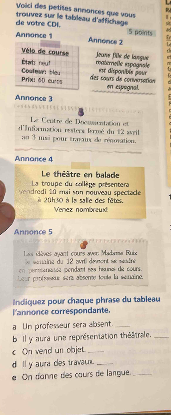 Voici des petites annonces que vous 
trouvez sur le tableau d'affichage 
de votre CDI. 
s
5 points ad 
Er 
Annonce 1 Annonce 2
L 
a 
Vélo de course Jeune fille de langue e 
État: neuf 
maternelle espagnole 
Couleur: bleu 
est disponible pour a 
Prix: 60 euros des cours de conversation 
en espagnol. 
Annonce 3
Le Centre de Documentation et 
d'Information restera fermé du 12 avril 
au 3 mai pour travaux de rénovation. 
Annonce 4
Le théâtre en balade 
La troupe du collège présentera 
vendredi 10 mai son nouveau spectacle 
à 20h30 à la salle des fêtes. 
Venez nombreux! 
Annonce 5
Les élèves ayant cours avec Madame Ruiz 
la semaine du 12 avril devront se rendre 
en permanence pendant ses heures de cours. 
Leur professeur sera absente toute la semaine. 
Indiquez pour chaque phrase du tableau 
l’annonce correspondante. 
a Un professeur sera absent._ 
b Il y aura une représentation théâtrale._ 
c On vend un objet._ 
d ll y aura des travaux._ 
e On donne des cours de langue._