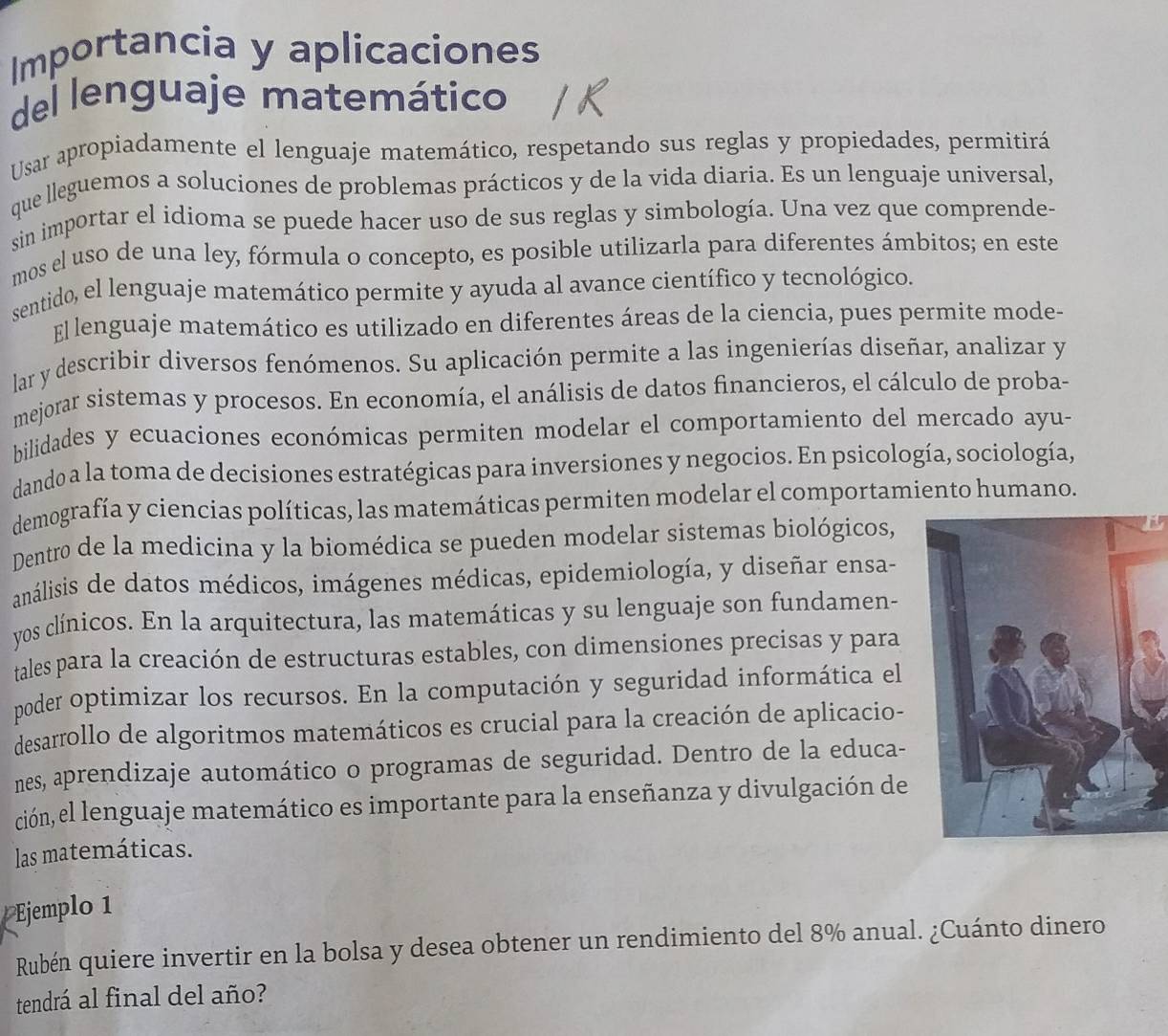 Importancia y aplicaciones
del lenguaje matemático
Usar apropiadamente el lenguaje matemático, respetando sus reglas y propiedades, permitirá
que lleguemos a soluciones de problemas prácticos y de la vida diaria. Es un lenguaje universal,
sin importar el idioma se puede hacer uso de sus reglas y simbología. Una vez que comprende-
mos el uso de una ley, fórmula o concepto, es posible utilizarla para diferentes ámbitos; en este
sentido, el lenguaje matemático permite y ayuda al avance científico y tecnológico.
El lenguaje matemático es utilizado en diferentes áreas de la ciencia, pues permite mode-
lar y describir diversos fenómenos. Su aplicación permite a las ingenierías diseñar, analizar y
mejorar sistemas y procesos. En economía, el análisis de datos financieros, el cálculo de proba-
bilidades y ecuaciones económicas permiten modelar el comportamiento del mercado ayu-
dando a la toma de decisiones estratégicas para inversiones y negocios. En psicología, sociología,
demografía y ciencias políticas, las matemáticas permiten modelar el comportamiento humano.
Dentro de la medicina y la biomédica se pueden modelar sistemas biológicos,
análisis de datos médicos, imágenes médicas, epidemiología, y diseñar ensa-
yos clínicos. En la arquitectura, las matemáticas y su lenguaje son fundamen-
tales para la creación de estructuras estables, con dimensiones precisas y para
poder optimizar los recursos. En la computación y seguridad informática el
desarrollo de algoritmos matemáticos es crucial para la creación de aplicacio-
nes, aprendizaje automático o programas de seguridad. Dentro de la educa-
ción, el lenguaje matemático es importante para la enseñanza y divulgación de
las matemáticas.
Ejemplo 1
Rubén quiere invertir en la bolsa y desea obtener un rendimiento del 8% anual. ¿Cuánto dinero
tendrá al final del año?