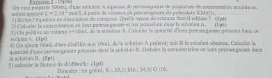 (5p4s) 
soluté apporté On veui préparer 500mL d'une solution A aqueuse de permanganate de potassivm de concentraion molaire et
C=2.10^(-2) mol'L à partir de cristaux de permanganate de potassium KMnO₄. 
1) Ecrire l'équation de dissolution du composé. Quelle masse de cristaux fat-il utiéser ? (1pt) 
2) Calculer la concentration en lons permanganate et ion potassium dans la solution A. (1pt) 
volume v. (1pd) 3) On préfève un volume y=10ml e de la solution A. Calculer la quantité d'ions permanganate présente dans ce 
4) On aloute 90mL d'eau distillée aux 10mL de la solution A prélevé; soit B la solution obsere. Caleuler la 
la solution B. (1p4) quantité d'ons permanganate présente dans la solution B. Déduire la concentration en lons permanganate dans 
5) calculer le facteur de dilmen' k. (1pt) Données : en g/mol, K:39, 1; Mn:54, 9; O:16.