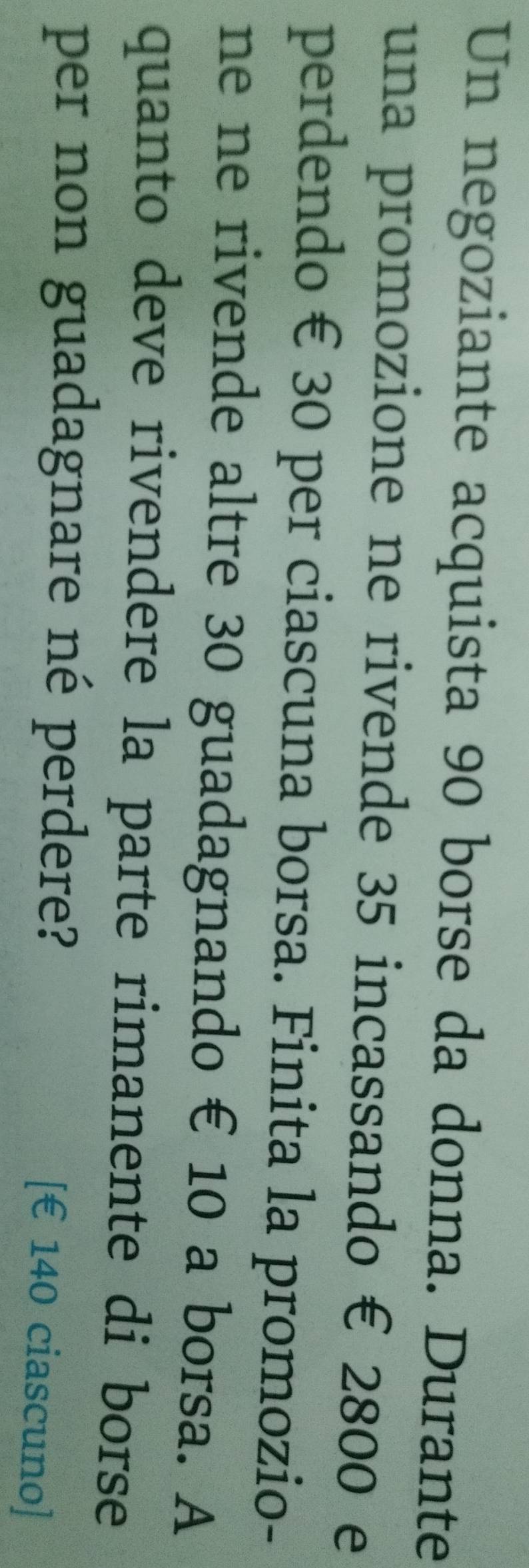Un negoziante acquista 90 borse da donna. Durante 
una promozione ne rivende 35 incassando € 2800 e 
perdendo € 30 per ciascuna borsa. Finita la promozio- 
ne ne rivende altre 30 guadagnando € 10 a borsa. A 
quanto deve rivendere la parte rimanente di borse 
per non guadagnare né perdere? 
[ € 140 ciascuno]