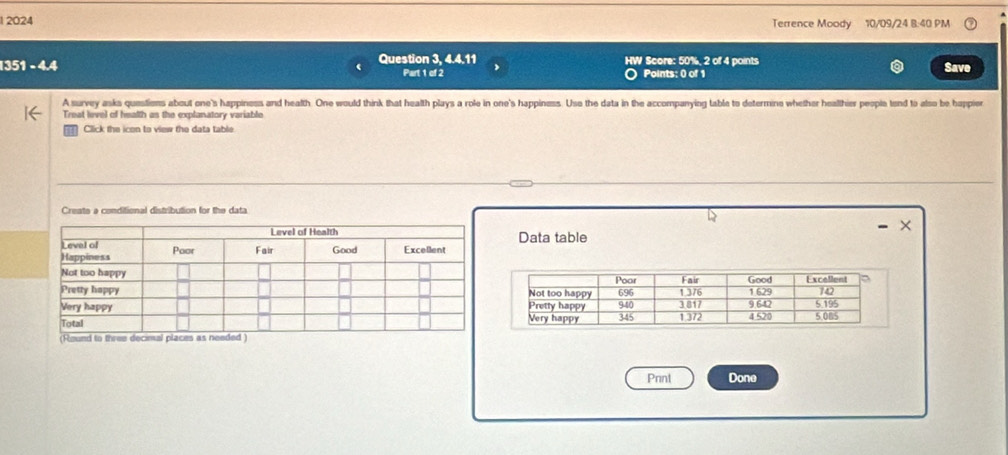 1 2024 Terrence Moody 10/09/24 8:40 PM 
1351 − 4.4 Question 3, 4.4.11 HW Score: 50%, 2 of 4 points Save 
Part 1 of 2 Points: 0 of 1 
A survey asks questiens about one's happiness and health. One would think that health plays a role in one's happiness. Use the data in the accompanying table to determine whether healthier people tend to also be happier 
Treat level of hmalth as the explanatory variable 
Click the icon to view the data table 
Create a conditional distribution for the data 
Data table 
Pnnt Done