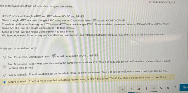 POSSIBLE POINTS: 0.5
his is an invalid proof that all isosceles triangles are similar.
. Draw 2 isosceles triangles ABC and DEF where AC=BC and DF=EF. Dilate triangle ABC to a new triangle A'B'C using center C and scale factor  DF/AC  so tha A'C=B'C=DF=EF. Translate by directed line segment CF to take A'B'C to a new triangle A°B°F Since translation preserves distance, A''F=A'C=DF and B°F=B'C=EF. Since A''F=DF , we can rotate using center F to take A° to D.
. Since B^-F=EF , we can rotate using center F to take B° to E. We have now established a sequence of dilations, translations, and rotations that takes A to D, B to E, and C to F, so the triangles are similar
Which step is invalid and why?
Step 2 is invalid. Using scale factor  DF/AC  would not result in A'C=B'C=DF=EF
Step 5 is invalid. Step 4 was a rotation using the same center and took A° to D so it already also took B° to E. Another rotation in Step 5 would
not then take B'' to E
Step 6 is invalid. Transformations act on the whole plane, so when we rotate in Step 5 to take B' to E, our sequence no longer takes A to D.
Step 6 is invalid. There is not a step that includes a rotation using center F that takes c° to F, therefore our sequence does not take C to F.
4 1 2 3 4 5 6 7 Nex