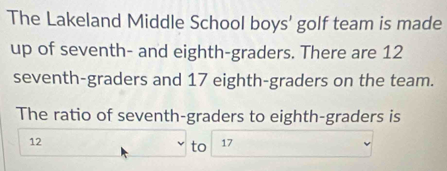 The Lakeland Middle School boys' golf team is made 
up of seventh- and eighth-graders. There are 12
seventh-graders and 17 eighth-graders on the team. 
The ratio of seventh-graders to eighth-graders is
12
to 17