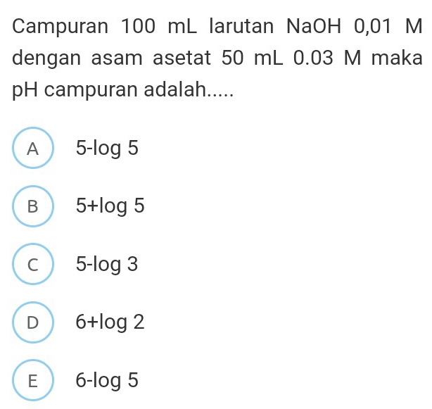 Campuran 100 mL larutan NaOH 0,01 M
dengan asam asetat 50 mL 0.03 M maka
pH campuran adalah.....
A 5-log 5
B 5+log 5
C 5-log 3
D 6+log 2
E 6-log 5