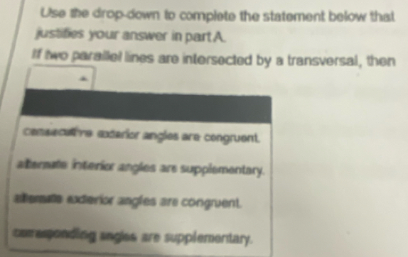 Use the drop-down to complete the statement below that
justifies your answer in part A.
If two parallel lines are intersected by a transversal, then
consecatve exdarior angles are congruent.
alterate interior angles are supplementary.
altematte exterior angles are congruent.
comasonding sngles are supplementary.