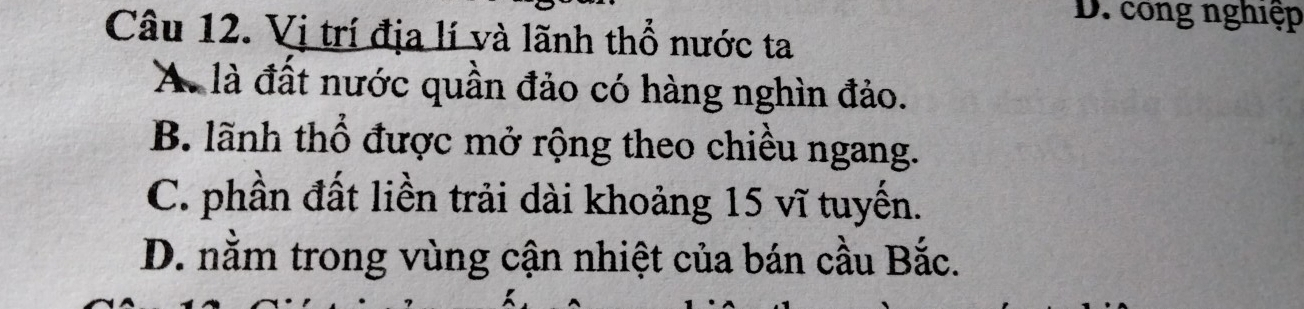 D. công nghiệp
Câu 12. Vị trí địa lí và lãnh thổ nước ta
A. là đất nước quần đảo có hàng nghìn đảo.
B. lãnh thổ được mở rộng theo chiều ngang.
C. phần đất liền trải dài khoảng 15 vĩ tuyến.
D. nằm trong vùng cận nhiệt của bán cầu Bắc.