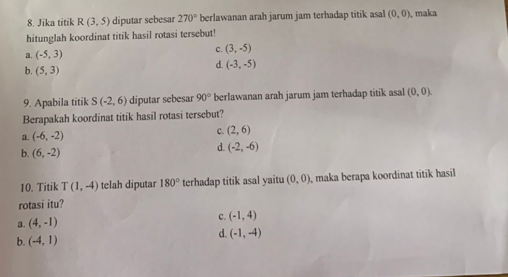 Jika titik R(3,5) diputar sebesar 270° berlawanan arah jarum jam terhadap titik asal (0,0) , maka
hitunglah koordinat titik hasil rotasi tersebut!
C.
a. (-5,3) (3,-5)
b. (5,3)
d. (-3,-5)
9. Apabila titik S(-2,6) diputar sebesar 90° berlawanan arah jarum jam terhadap titik asal (0,0). 
Berapakah koordinat titik hasil rotasi tersebut?
a. (-6,-2)
c. (2,6)
b. (6,-2)
d. (-2,-6)
10. Titik T(1,-4) telah diputar 180° terhadap titik asal yaitu (0,0) , maka berapa koordinat titik hasil 
rotasi itu?
a. (4,-1)
c. (-1,4)
b. (-4,1)
d. (-1,-4)