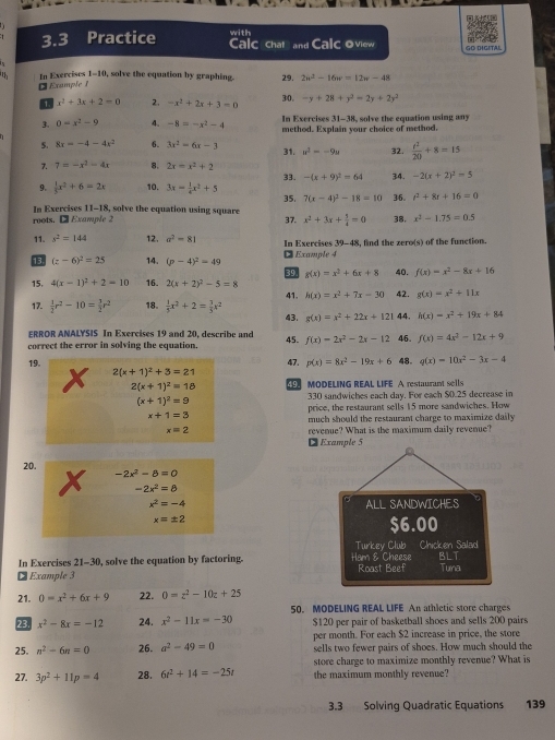 with
3.3 Practice Calc chat and Calc oview GO DIGITAL
th In Exercises 1-10, solve the equation by graphing. 29. 2w^2-16w=12w-48
¤ Example 1
30.
a x^2+3x+2=0 2. -x^2+2x+3=0 -y+28+y^2=2y+2y^2
In Exercises 31-38, solve the equation using any
3. 0=x^2-9 4. -8=-x^2-4 method. Explain your choice of method.
5. 8x=-4-4x^2 6. 3x^2=6x-3 31. n^2=-9u 32.  t^2/20 +8=15
7. 7=-x^2-4x 8. 2x=x^2+2
9.  1/5 x^2+6=2x 10. 3x= 1/4 x^2+5 33. -(x+9)^2=64 34. -2(x+2)^2=5
In Exercises 11-18, solve the equation using square 35. 7(x-4)^2-18=10 36. t^2+8t+16=0
roots. □ Example 2
37. x^2+3x+ 1/4 =0 38, x^2-1.75=0.5
11. s^2=144 12. a^2-81 In Exercises 39-48, find the zero(s) of the function.
13. (z-6)^2=25 14. (p-4)^2=49 ¤ Example 4
39 g(x)=x^2+6x+8 40. f(x)=x^2-8x+16
15, 4(x-1)^2+2=10 16. 2(x+2)^2-5=8 42. g(x)=x^2+11x
41. h(x)=x^2+7x-30
17.  1/2 r^2-10= 3/2 r^2 18.  1/5 x^2+2= 7/5 x^2 43. g(x)=x^2+22x+121 44. h(x)=x^2+19x+84
ERROR ANALYSIS In Exercises 19 and 20, describe and 45. f(x)=2x^2-2x-12 46. f(x)=4x^2-12x+9
correct the error in solving the equation.
19. 47. p(x)=8x^2-19x+6 48. q(x)=10x^2-3x-4
2(x+1)^2+3=21
2(x+1)^2=18 19 MODELING REAL LIFE A restaurant sells
(x+1)^2=9
330 sandwiches each day. For each $0.25 decrease in
price, the restaurant sells 15 more sandwiches. How
x+1=3
much should the restaurant charge to maximize daily
x=2 revenue? What is the maximum daily revenue?
D Example 5
20. -2x^2-8=0
-2x^2=8
x^2=-4 ALL SANDWICHES
x=± 2
$6.00
Turkey Club Chicken Salad
In Exercises 21-30, solve the equation by factoring. Ham & Cheese Tuna
₹ Example 3 Roast Beef BLT
21. 0=x^2+6x+9 22. 0=z^2-10z+25
50. MODELING REAL LIFE An athletic store charges
23. x^2-8x=-12 24. x^2-11x=-30 $120 per pair of basketball shoes and sells 200 pairs
25. n^2-6n=0 26. a^2-49=0 per month. For each $2 increase in price, the store
sells two fewer pairs of shoes. How much should the
store charge to maximize monthly revenue? What is
27. 3p^2+11p=4 28. 6t^2+14=-25t the maximum monthly revenue?
3.3 Solving Quadratic Equations 139