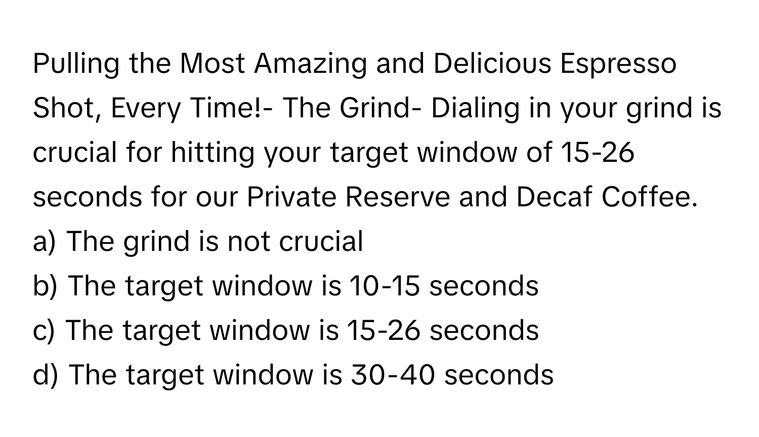 Pulling the Most Amazing and Delicious Espresso Shot, Every Time!- The Grind- Dialing in your grind is crucial for hitting your target window of 15-26 seconds for our Private Reserve and Decaf Coffee.

a) The grind is not crucial 
b) The target window is 10-15 seconds 
c) The target window is 15-26 seconds 
d) The target window is 30-40 seconds