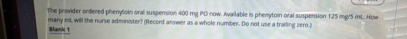 The provider ordered phenytoin oral suspension 400 mg PO now. Available is phenytoin oral suspension 125 mg/5 mL. How 
many mL will the nurse administer? (Record answer as a whole number. Do not use a trailing zero.) 
Blank 1