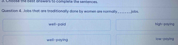 Choose the best answers to complete the sentences.
Question 4. Jobs that are traditionally done by women are normally_ jobs.
well-paid high-paying
well-paying low-paying