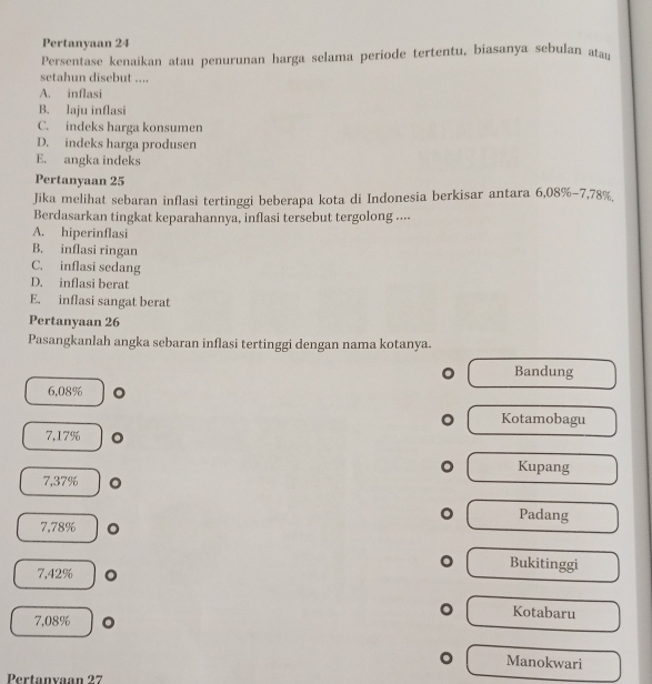 Pertanyaan 24
Persentase kenaikan atau penurunan harga selama periode tertentu, biasanya sebulan ata
setahun disebut ....
A. inflasi
B. laju inflasi
C. indeks harga konsumen
D. indeks harga produsen
E. angka indeks
Pertanyaan 25
Jika melihat sebaran inflasi tertinggi beberapa kota di Indonesia berkisar antara 6,08% -7,78% , 
Berdasarkan tingkat keparahannya, inflasi tersebut tergolong ....
A. hiperinflasi
B. inflasi ringan
C. inflasi sedang
D. inflasi berat
E. inflasi sangat berat
Pertanyaan 26
Pasangkanlah angka sebaran inflasi tertinggi dengan nama kotanya.
Bandung
6,08%
Kotamobagu
7,17%
Kupang
7,37%
Padang
7,78%
Bukitinggi
7,42% 。
Kotabaru
7,08% 。
Manokwari
Pertanxaan 27