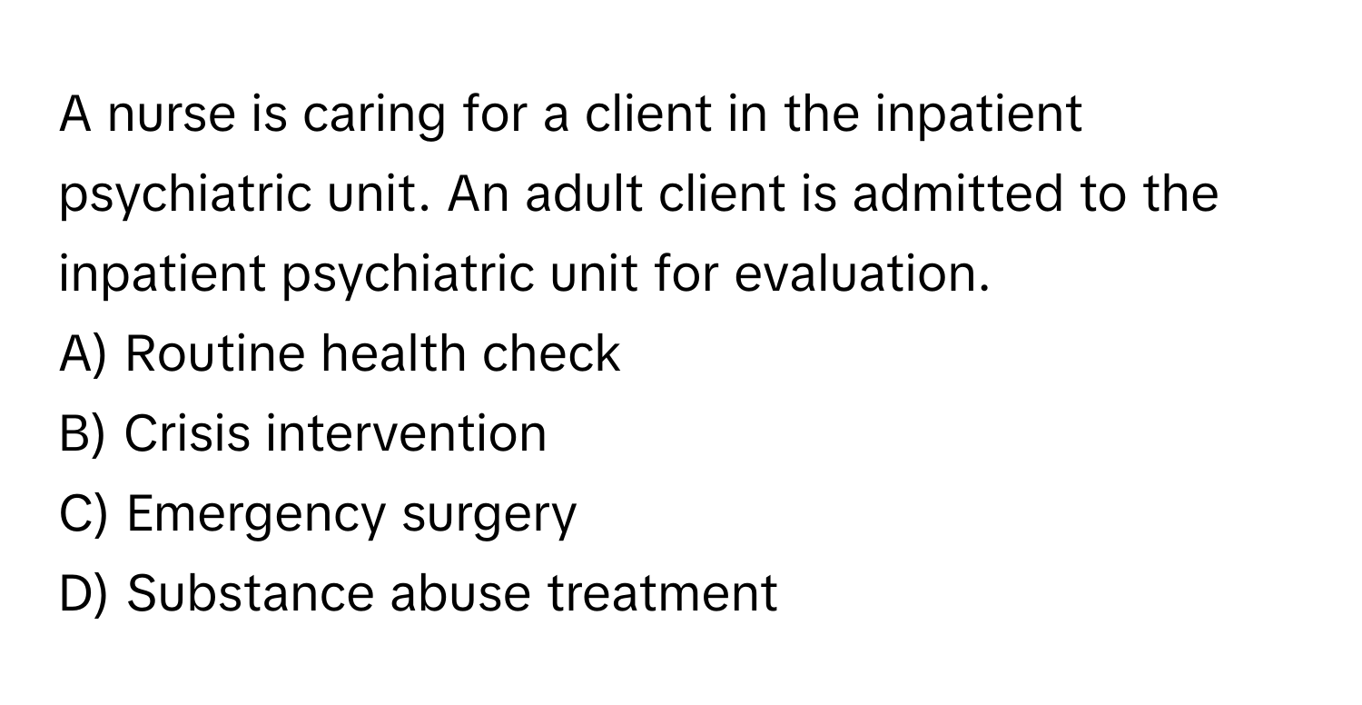 A nurse is caring for a client in the inpatient psychiatric unit. An adult client is admitted to the inpatient psychiatric unit for evaluation. 

A) Routine health check 
B) Crisis intervention 
C) Emergency surgery 
D) Substance abuse treatment