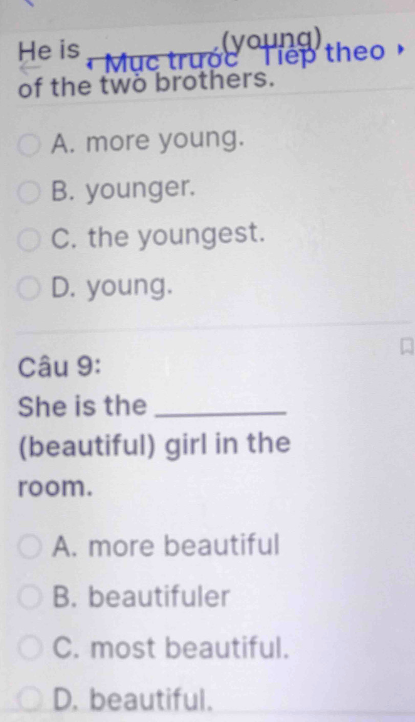 (young)
He is Mục trước Tiếp theo
of the two brothers.
A. more young.
B. younger.
C. the youngest.
D. young.
Câu 9:
She is the_
(beautiful) girl in the
room.
A. more beautiful
B. beautifuler
C. most beautiful.
D. beautiful.