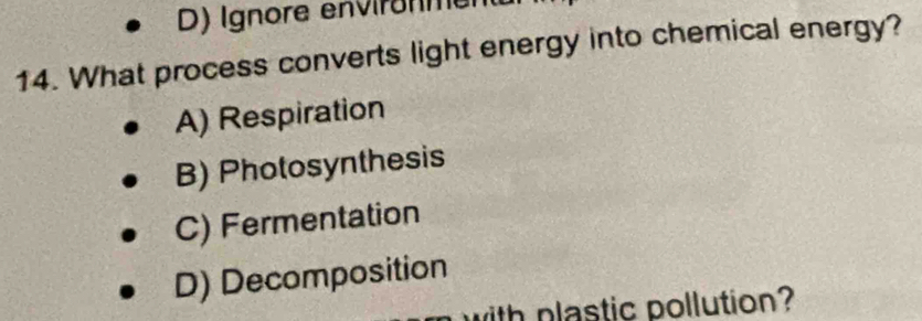 D) Ignore environment
14. What process converts light energy into chemical energy?
A) Respiration
B) Photosynthesis
C) Fermentation
D) Decomposition
with plastic pollution?