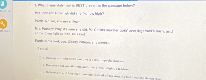 What theme statement is BEST present in the passage below?
SE OUTLINE Mrs. Putnam: How high did she fly, how high?
Parris: No, no, she never flew—
Mrs. Putnam: Why, it's sure she did. Mr. Collins saw her goin' over Ingersoll's barn, and
RSE TOOLS come down light as bird, he says!
Parris: Now, look you, Goody Putnan, she never--
(1 point)
a. Dealing with witchcraft can give a person special powers.
b. One must not question the authority of the religious leaders.
c. Believing in and feeding on rumors instead of seeking the truth can be dangerous