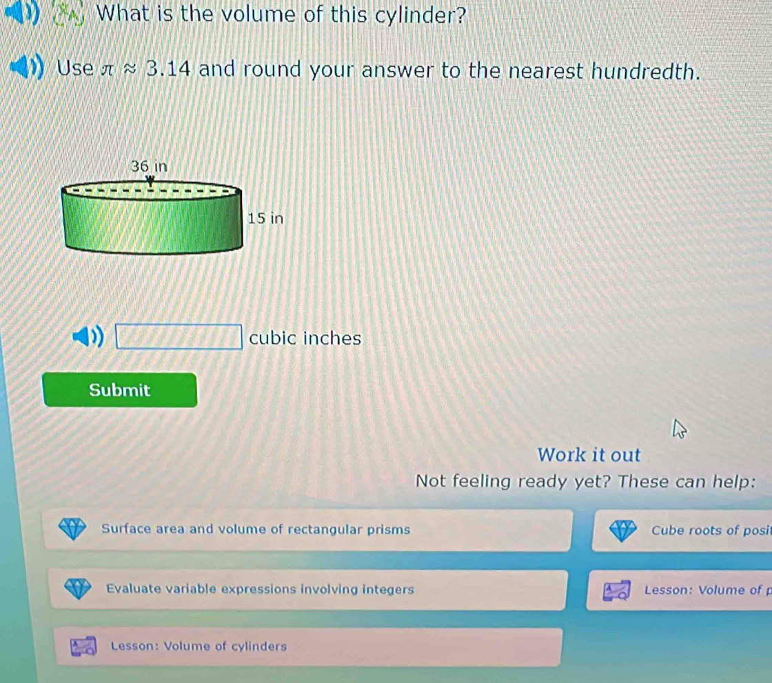 What is the volume of this cylinder? 
Use π approx 3.14 and round your answer to the nearest hundredth.
□ cubic inches
Submit 
Work it out 
Not feeling ready yet? These can help: 
Surface area and volume of rectangular prisms Cube roots of posi 
Evaluate variable expressions involving integers Lesson: Volume of 
Lesson: Volume of cylinders