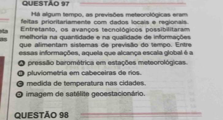 Há algum tempo, as previsões meteorológicas eram
feitas prioritariamente com dados locais e regionais.
ta Entretanto, os avanços tecnológicos possibilitaram
as melhoria na quantidade e na qualidade de informações
que alimentam sistemas de previsão do tempo. Entre
essas informações, aquela que alcança escala global é a
A pressão barométrica em estações meteorológicas.
③ pluviometria em cabeceiras de rios.
O medida de temperatura nas cidades.
O imagem de satélite geoestacionário.
QUESTÃO 98