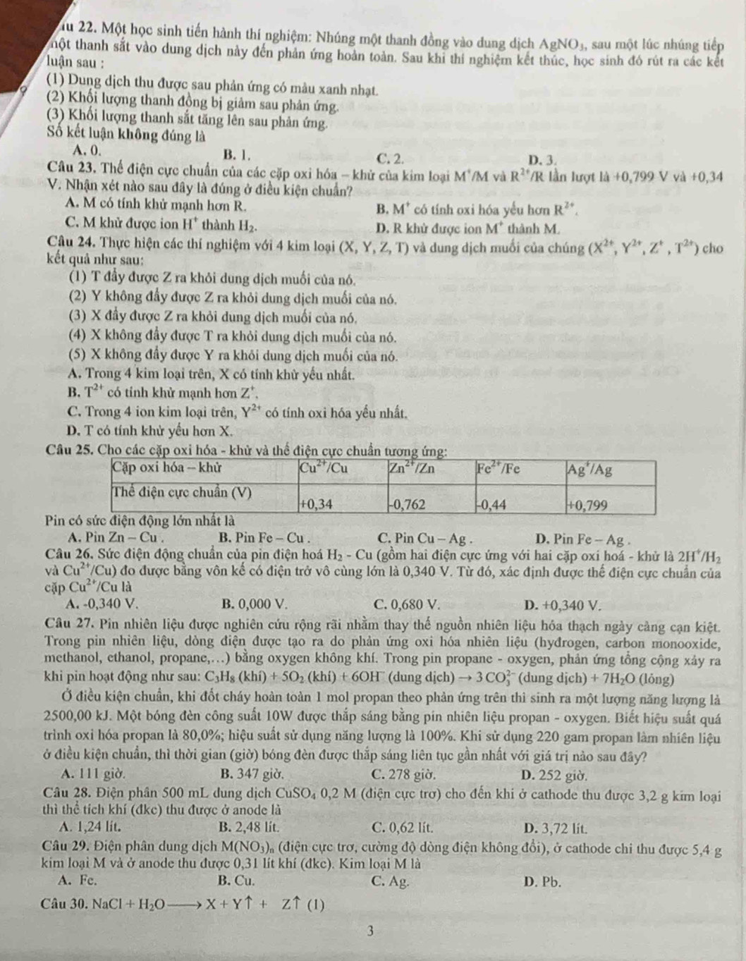 Tu 22. Một học sinh tiến hành thí nghiệm: Nhúng một thanh đồng vào dung dịch AgNO_3, , sau một lúc nhúng tiếp
thột thanh sắt vào dung dịch này đến phản ứng hoàn toàn. Sau khi thí nghiệm kết thúc, học sinh đó rút ra các kết
luận sau :
(1) Dung dịch thu được sau phản ứng có màu xanh nhạt.
(2) Khổi lượng thanh đồng bị giảm sau phân ứng.
(3) Khối lượng thanh sắt tăng lên sau phản ứng.
Số kết luận không đúng là
A. 0. B. 1. C. 2. D. 3.
Câu 23. Thể điện cực chuẩn của các cặp oxi hóa - khử của kim loại M^+/M và R^(2+) IR lần lượt l_4+0,799V và +0,34
V. Nhận xét nào sau đây là đúng ở điều kiện chuẩn?
A. M có tính khử mạnh hơn R. có tính oxi hóa yểu hơn R^(2+).
B. M^+
C. M khử được ion H^+ thành H_2. D. R khử được ion M^+ thành M.
Câu 24. Thực hiện các thí nghiệm với 4 kim loại (X,Y,Z,T) và dung dịch muối của chúng (X^(2+),Y^(2+),Z^+,T^(2+)) cho
kết quả như sau:
(1) T đầy được Z ra khỏi dung dịch muối của nó.
(2) Y không đẩy được Z ra khỏi dung dịch muối của nó.
(3) X đầy được Z ra khỏi dung dịch muối của nó,
(4) X không đầy được T ra khỏi dung dịch muối của nó.
(5) X không đầy được Y ra khỏi dung dịch muối của nó.
A. Trong 4 kim loại trên, X có tính khử yếu nhất.
B. T^(2+) có tính khử mạnh hơn Z^+.
C. Trong 4 ion kim loại trên, Y^(2+) có tính oxi hóa yếu nhất.
D. T có tính khử yếu hơn X.
Câđiện cực c ứ
P
A. Pin Zn-Cu. B. Pin Fe-Cu. C. Pin Cu-Ag. D. Pin Fe-Ag
Câu 26. Sức điện động chuẩn của pin điện hoá H_2-Cu (gồm hai điện cực ứng với hai cặp oxi hoá - khử là 2H^+/H_2
và Cu^(2+)/Cu) đo được bằng vôn kế có điện trở vô cùng lớn là 0,340 V. Từ đó, xác định được thế điện cực chuẩn của
cặp Cu^(2+)/Cu là
A. -0,340 V. B. 0,000 V. C. 0,680 V. D. +0,340 V.
Câu 27. Pin nhiên liệu được nghiên cứu rộng rãi nhằm thay thế nguồn nhiên liệu hóa thạch ngày cảng cạn kiệt.
Trong pin nhiên liệu, dòng điện được tạo ra do phản ứng oxi hóa nhiên liệu (hyđrogen, carbon monooxide,
methanol, ethanol, propane,...) bằng oxygen không khí. Trong pin propane - oxygen, phản ứng tổng cộng xảy ra
khi pin hoạt động như sau: C_3H_8(khi)+5O_2(khi)+6OH^- (dung dich)to 3CO_3^((2-) (dung dịch) +7H_2)O (lóng)
Ở điều kiện chuẩn, khi đốt cháy hoàn toàn 1 mol propan theo phản ứng trên thì sinh ra một lượng năng lượng là
2500,00 kJ. Một bóng đèn công suất 10W được thắp sáng bằng pin nhiên liệu propan - oxygen. Biết hiệu suất quá
trình oxi hóa propan là 80,0%; hiệu suất sử dụng năng lượng là 100%. Khi sử dụng 220 gam propan làm nhiên liệu
ở điều kiện chuẩn, thì thời gian (giờ) bóng đèn được thắp sáng liên tục gần nhất với giá trị nào sau đây?
A. 111 giờ. B. 347 giờ. C. 278 giờ. D. 252 giờ.
Câu 28. Điện phân 500 mL dung dịch Cu SO_4 0,2 M (điện cực trở) cho đến khi ở cathode thu được 3,2 g kim loại
thì thể tích khí (đkc) thu được ở anode là
A. 1,24 lit. B. 2,48 lít. C. 0,62 lít. D. 3,72 lít.
Câu 29. Điện phân dung dịch M(NO_3) (điện cực trơ, cường độ dòng điện không đổi), ở cathode chi thu được 5,4 g
kim loại M và ở anode thu được 0,31 lít khí (đkc). Kim loại M là
A. Fe. B. Cu. C. Ag. D. Pb.
Câu 30. NaCl+H_2Oto X+Yuparrow +Zuparrow (1)
3