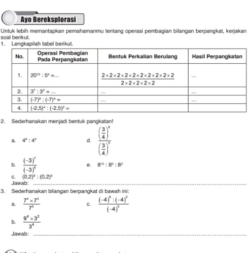 Ayo Bereksplorasi
Untuk lebih memantapkan pemahamanmu tentang operasi pembagian bilangan berpangkat, kerjakan
soal berikut
1. Lengkapilah tabel berikut.
2. Sederhanakan menjadi bentuk pangkatan!
a. 4^2:4^2 d. frac ( 3/4 )^n( 3/4 )^n
b. frac (-3)^7(-3)^6 e. 8^(15):8^5:8^3
C. (0.2)^3:(0.2)^5
Jawab:_
3. Sederhanakan bilangan berpangkat di bawah ini:
a.  (7^4* 7^3)/7^0  C. frac (-4)^9:(-4)^2(-4)^0
b.  (9^4* 3^2)/3^4 
Jawab:_