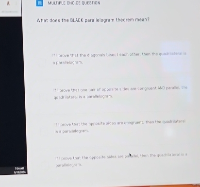 A MULTIPLE CHOICE QUESTION
What does the BLACK parallelogram theorem mean?
If I prove that the diagonals bisect each other, then the quadrilateral is
a paralielogram.
If I prove that one pair of opposite sides are congruent AND parallel, the
quadrilateral is a parallelogram.
If I prove that the opposite sides are congruent, then the quadrilateral
is a parallelogram.
If I prove that the opposite sides are parallel, then the quadrilateral is a
TSA AM paralleiogram.