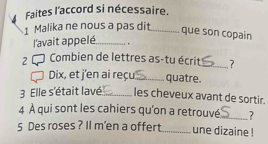 Faites l'accord si nécessaire. 
1 Malika ne nous a pas dit_ 
que son copain 
l'avait appelé._ 
' 
2 O Combien de lettres as-tu écrit _? 
Dix, et j'en ai reçu_ quatre. 
3 Elle s'était lavé_ 
les cheveux avant de sortir. 
4 À qui sont les cahiers qu’on a retrouvé_ ?
5 Des roses ? Il m'en a offert_ une dizaine !