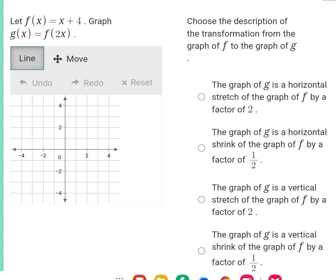 Let f(x)=x+4. Graph Choose the description of
g(x)=f(2x). the transformation from the
graph of f to the graph of g
Line Move
Undo Redo × Reset
The graph of g is a horizontal
stretch of the graph of fby a
factor of 2.
The graph of g is a horizontal
shrink of the graph of f by a
factor of  1/2 .
The graph of g is a vertical
stretch of the graph of fby a
factor of 2.
The graph of g is a vertical
shrink of the graph of f by a
factor of  1/2 .