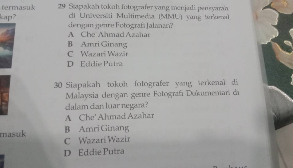 termasuk 29 Siapakah tokoh fotografer yang menjadi pensyarah
kap?
di Universiti Multimedia (MMU) yang terkenal
dengan genre Fotografi Jalanan?
A Che' Ahmad Azahar
B Amri Ginang
C Wazari Wazir
D Eddie Putra
30 Siapakah tokoh fotografer yang terkenal di
Malaysia dengan genre Fotografi Dokumentari di
dalam dan luar negara?
A Che' Ahmad Azahar
B Amri Ginang
masuk
C Wazari Wazir
D Eddie Putra