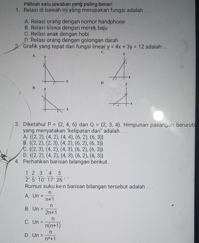 Pilihlah satu jawaban yong paling benar!
1. Relasi di bawah ini yang merupakan fungsi adalah ...
A. Relasi orang dengan nomor handphone
B. Relas! siswa dengan merek baju
C. Reiasi anak dengan hobi
D. Řelasi orang dengan golongan darah
2. Grafik yang tepat dari fungsi linear y=4x+3y=12 adalah ...
C.
A. 
D.
B. 
3. Diketahui P= 2,4,6 dan Q= 2,3,4. Himpunan pasangan beruruta
yang menyatakan ''kelipatan dari' adalah . . . .
A  (2,2),(4,2),(4,4),(6,2),(6,3)
B.  (2,2),(2,3),(4,2),(6,2),(6,3)
C.  (2,3),(4,2),(4,3),(6,2),(6,3)
D.  (2,2),(4,2),(4,3),(6,2),(6,3)
4. Perhatikan barisan bilangan berikut .
 1/2 ,  2/5 , 3/10 ,  4/17 ,  5/26 ,... 
Rumus suku ke-n barisan bilangan tersebut adalah ... .
A. Un= n/n+1 
B. Un= n/2n+1 
C. Un= n/n(n+1) 
D. Un= n/n^2+1 