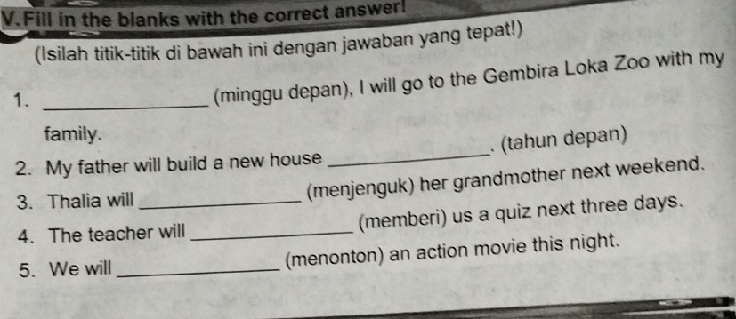 Fill in the blanks with the correct answer! 
(Isilah titik-titik di bawah ini dengan jawaban yang tepat!) 
1._ 
(minggu depan), I will go to the Gembira Loka Zoo with my 
family. 
2. My father will build a new house _. (tahun depan) 
3. Thalia will_ 
(menjenguk) her grandmother next weekend. 
4. The teacher will _(memberi) us a quiz next three days. 
5. We will _(menonton) an action movie this night.