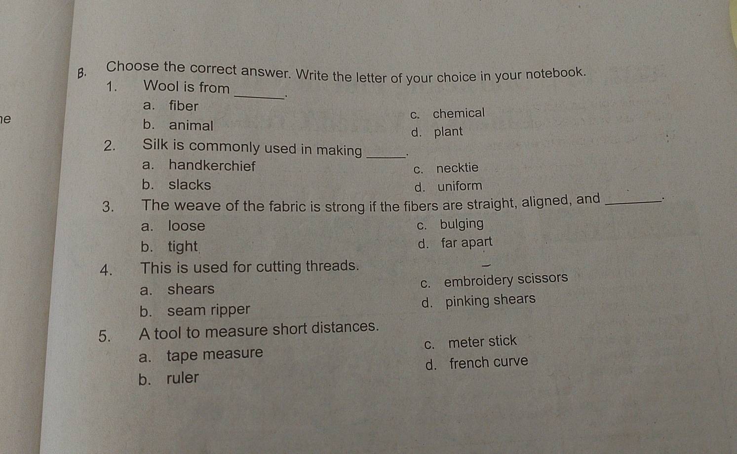 Choose the correct answer. Write the letter of your choice in your notebook.
_
1. Wool is from
_.
a. fiber
c. chemical
e b. animal
d. plant
2. Silk is commonly used in making_
a. handkerchief
c. necktie
b. slacks d. uniform
3. The weave of the fabric is strong if the fibers are straight, aligned, and_
a. loose c. bulging
b. tight d. far apart
4. This is used for cutting threads.
a. shears
c. embroidery scissors
b. seam ripper d. pinking shears
5. A tool to measure short distances.
a. tape measure c. meter stick
b. ruler d. french curve