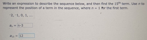 Write an expression to describe the sequence below, and then find the 15^(th) term. Use n to 
represent the position of a term in the sequence, where n=1 for the first term.
−2, −1, 0, 1, ...
a_n=n-3
a_15= 12