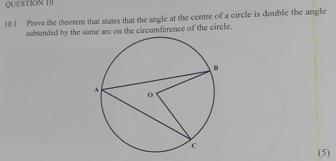 10.1 Prove the theorem that states that the angle at the centre of a circle is double the angle 
subtended by the sae arc on the circumference of the circle. 
(5)