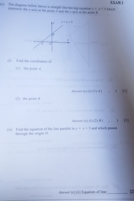 EXAM 1
(c) The diagram below shows a straight line having equation y=x+3 which
intersects the x-axis at the point 4 and the y-axis at the point B
(i) Find the coordinates of
(1) the point 4.
Answer (c) (i) (1) A ( , ) [1]
(2) the point B .
Answer (c) (i) (2) B ( . ) [1]
(ii) Find the equation of the line parallel to y=x+3 and which passes
through the origin O.
Answer (c) (ii) Equation of line: _[2]